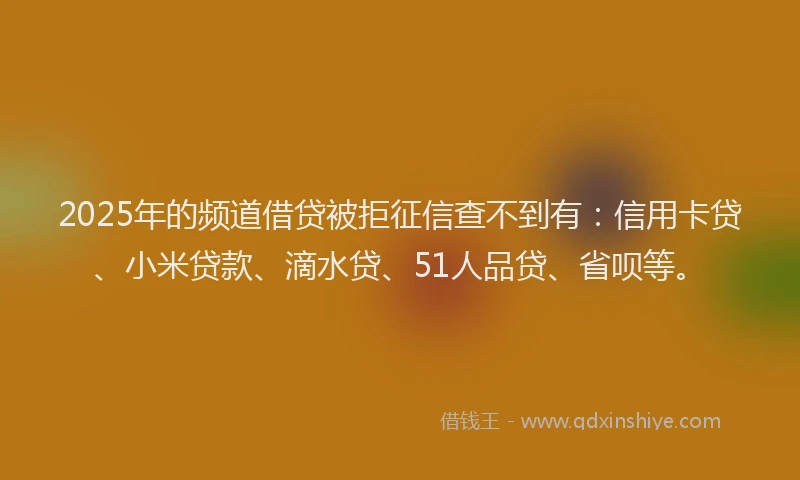 2025年的频道借贷被拒征信查不到有：信用卡贷、小米贷款、滴水贷、51人品贷、省呗等。