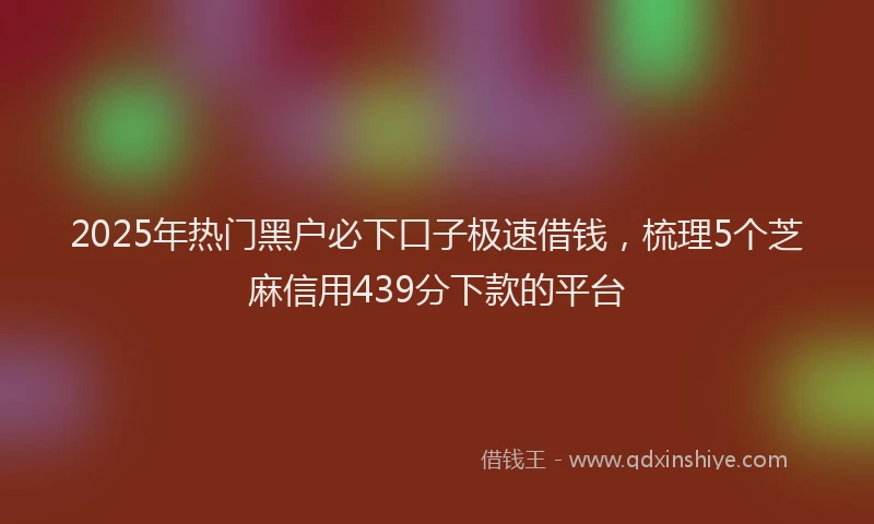 2025年热门黑户必下口子极速借钱，梳理5个芝麻信用439分下款的平台