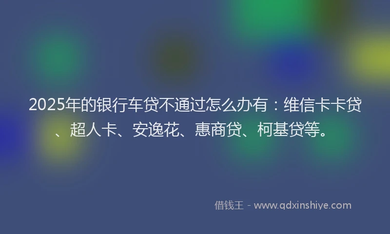 2025年的银行车贷不通过怎么办有：维信卡卡贷、超人卡、安逸花、惠商贷、柯基贷等。