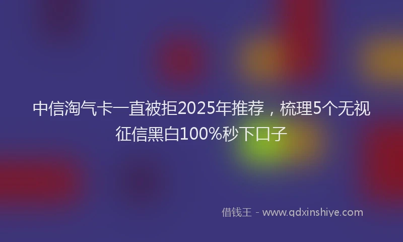 中信淘气卡一直被拒2025年推荐，梳理5个无视征信黑白100%秒下口子