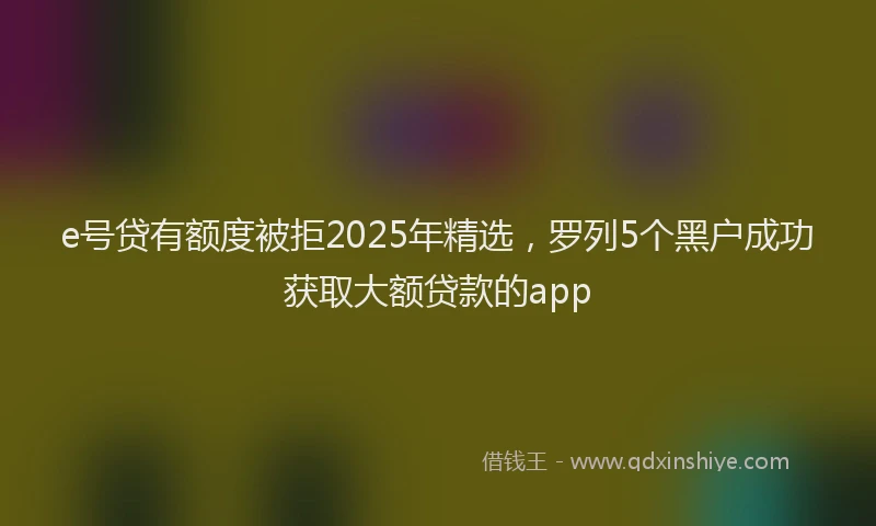 e号贷有额度被拒2025年精选，罗列5个黑户成功获取大额贷款的app