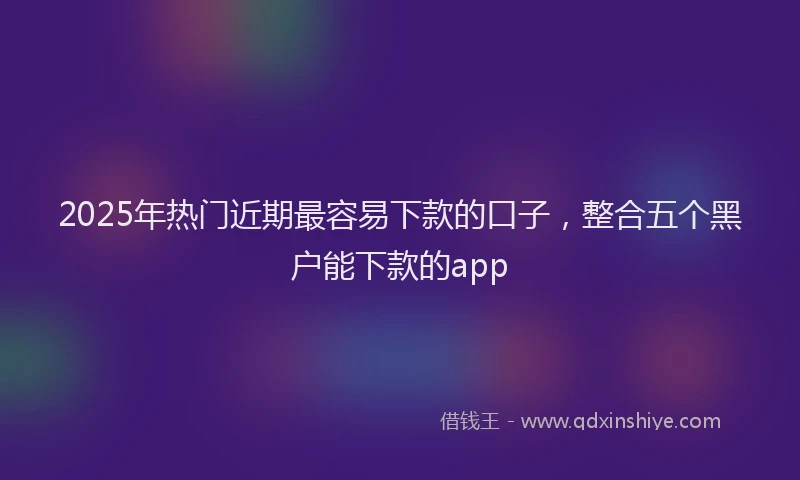 2025年热门近期最容易下款的口子，整合五个黑户能下款的app
