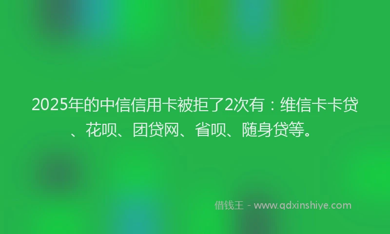 2025年的中信信用卡被拒了2次有：维信卡卡贷、花呗、团贷网、省呗、随身贷等。