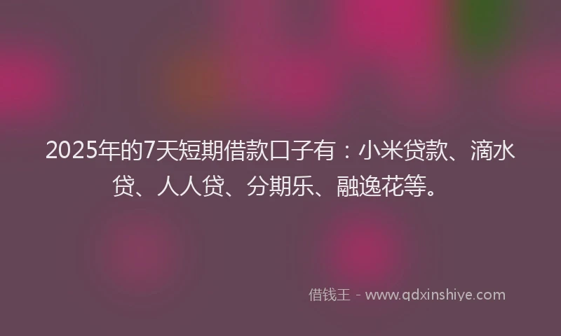2025年的7天短期借款口子有：小米贷款、滴水贷、人人贷、分期乐、融逸花等。