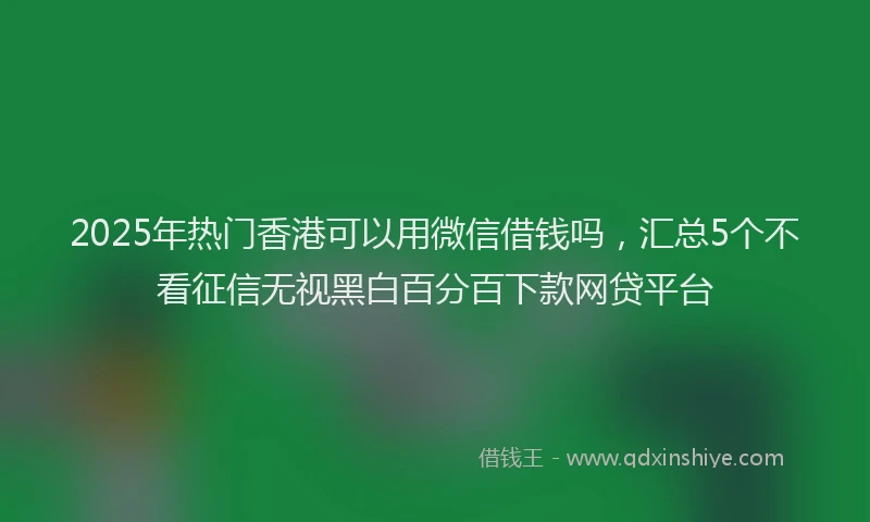 2025年热门香港可以用微信借钱吗，汇总5个不看征信无视黑白百分百下款网贷平台