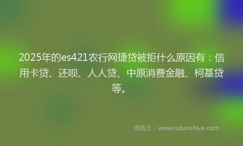 2025年的es421农行网捷贷被拒什么原因有：信用卡贷、还呗、人人贷、中原消费金融、柯基贷等。