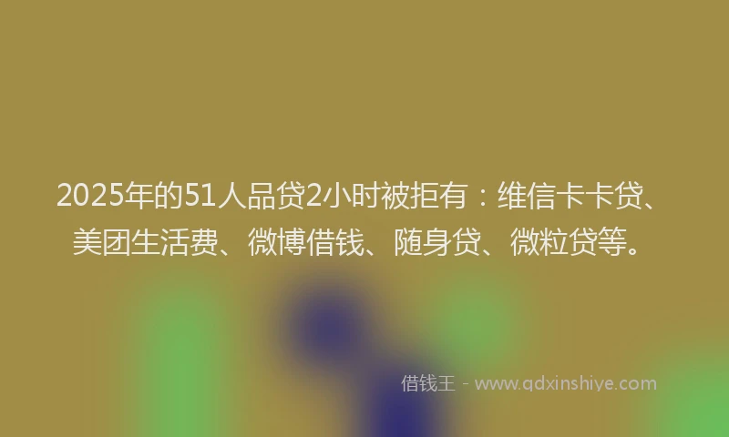2025年的51人品贷2小时被拒有：维信卡卡贷、美团生活费、微博借钱、随身贷、微粒贷等。