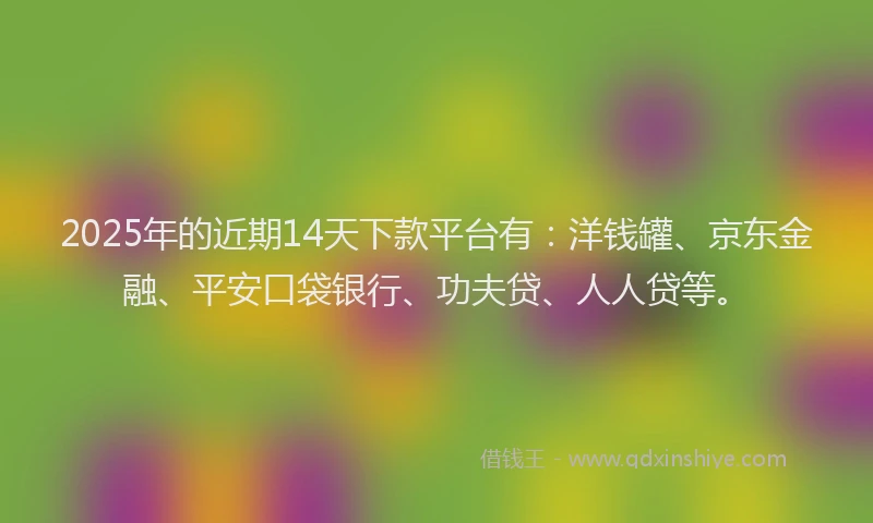 2025年的近期14天下款平台有：洋钱罐、京东金融、平安口袋银行、功夫贷、人人贷等。