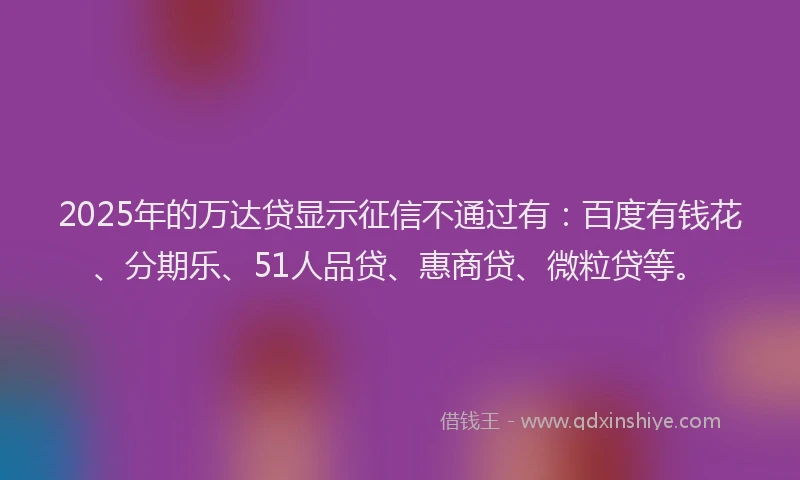 2025年的万达贷显示征信不通过有：百度有钱花、分期乐、51人品贷、惠商贷、微粒贷等。
