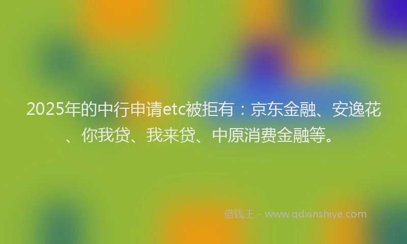 2025年的中行申请etc被拒有：京东金融、安逸花、你我贷、我来贷、中原消费金融等。