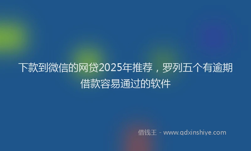 下款到微信的网贷2025年推荐，罗列五个有逾期借款容易通过的软件