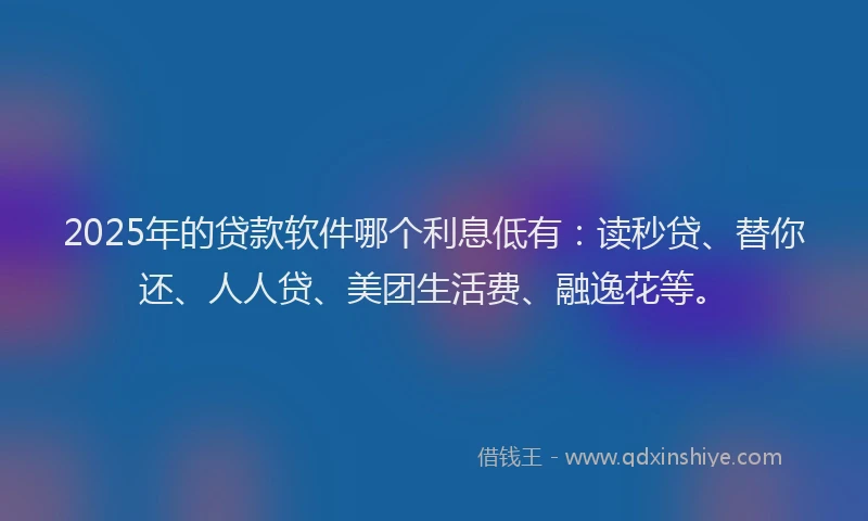 2025年的贷款软件哪个利息低有：读秒贷、替你还、人人贷、美团生活费、融逸花等。