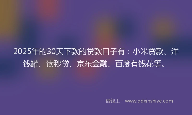 2025年的30天下款的贷款口子有：小米贷款、洋钱罐、读秒贷、京东金融、百度有钱花等。
