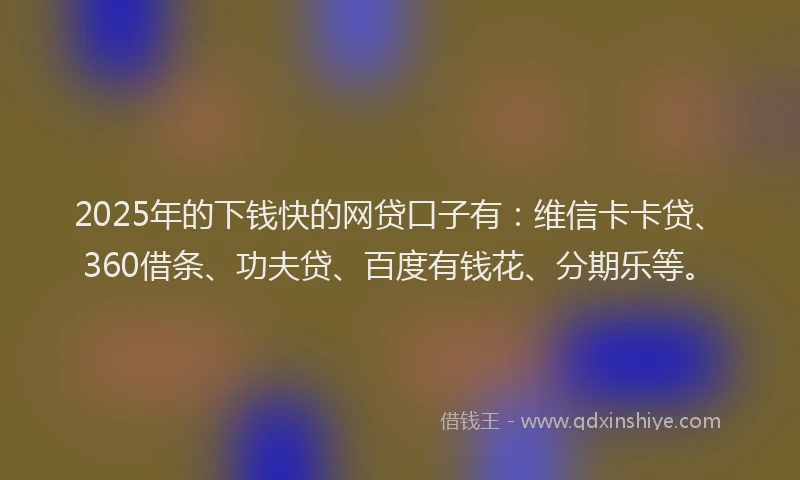 2025年的下钱快的网贷口子有：维信卡卡贷、360借条、功夫贷、百度有钱花、分期乐等。
