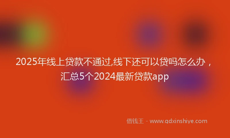 2025年线上贷款不通过,线下还可以贷吗怎么办，汇总5个2024最新贷款app