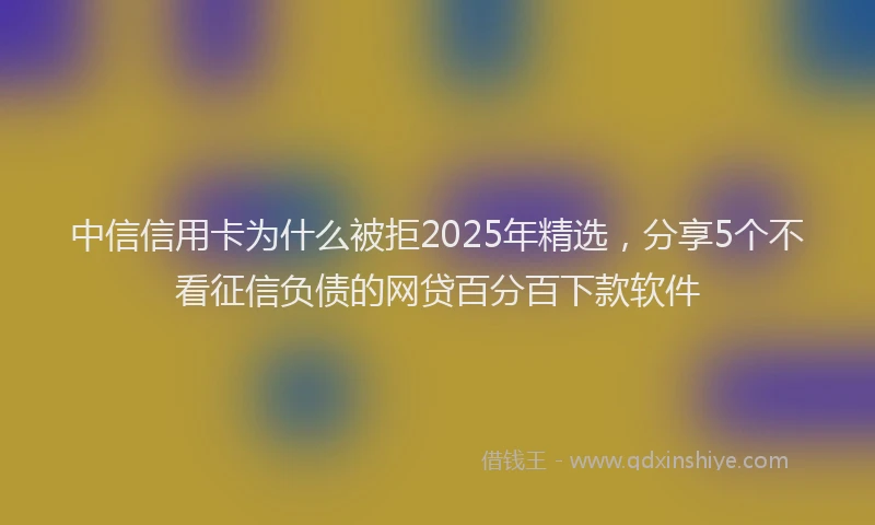 中信信用卡为什么被拒2025年精选，分享5个不看征信负债的网贷百分百下款软件