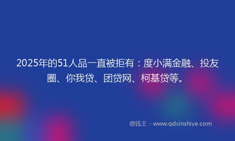 2025年的51人品一直被拒有：度小满金融、投友圈、你我贷、团贷网、柯基贷等。