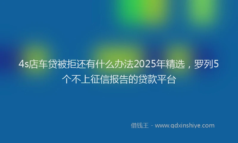 4s店车贷被拒还有什么办法2025年精选，罗列5个不上征信报告的贷款平台