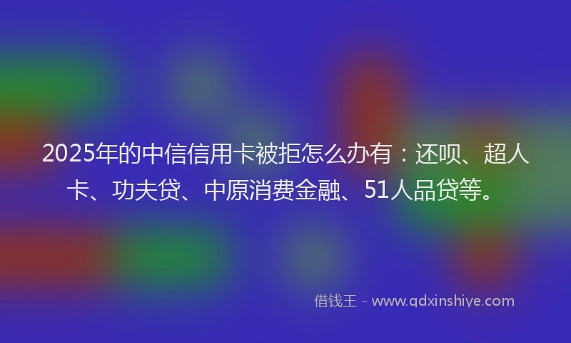 2025年的中信信用卡被拒怎么办有：还呗、超人卡、功夫贷、中原消费金融、51人品贷等。