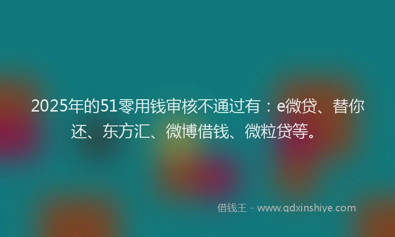 2025年的51零用钱审核不通过有：e微贷、替你还、东方汇、微博借钱、微粒贷等。