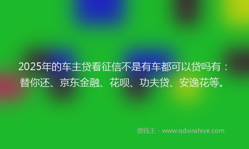 2025年的车主贷看征信不是有车都可以贷吗有：替你还、京东金融、花呗、功夫贷、安逸花等。
