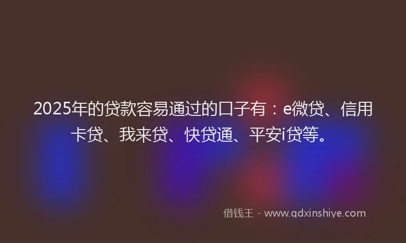 2025年的贷款容易通过的口子有：e微贷、信用卡贷、我来贷、快贷通、平安i贷等。