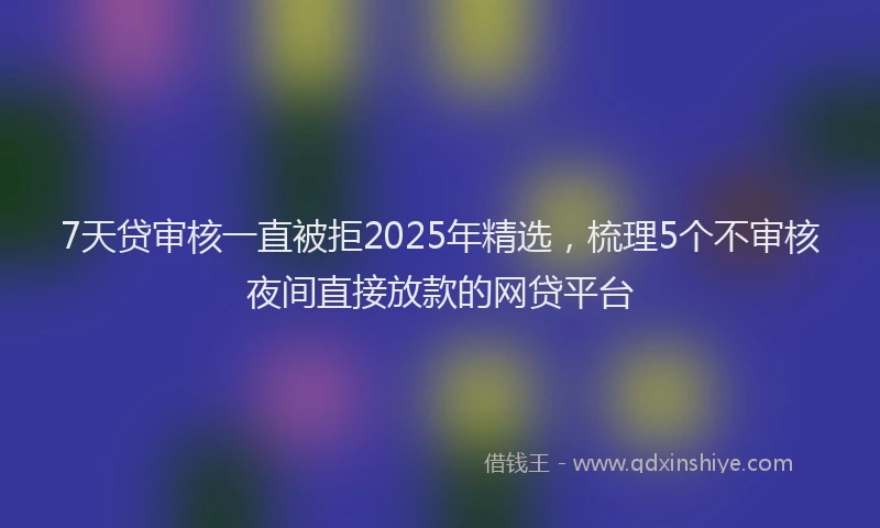 7天贷审核一直被拒2025年精选，梳理5个不审核夜间直接放款的网贷平台