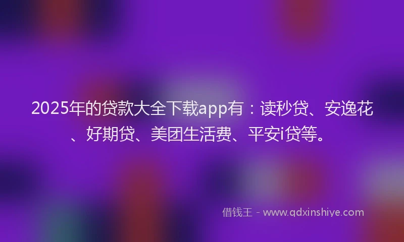 2025年的贷款大全下载app有：读秒贷、安逸花、好期贷、美团生活费、平安i贷等。