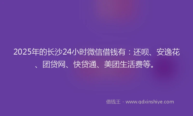2025年的长沙24小时微信借钱有：还呗、安逸花、团贷网、快贷通、美团生活费等。