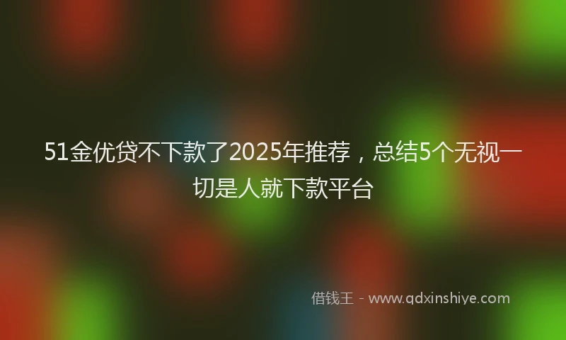 51金优贷不下款了2025年推荐，总结5个无视一切是人就下款平台