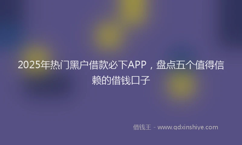 2025年热门黑户借款必下APP，盘点五个值得信赖的借钱口子