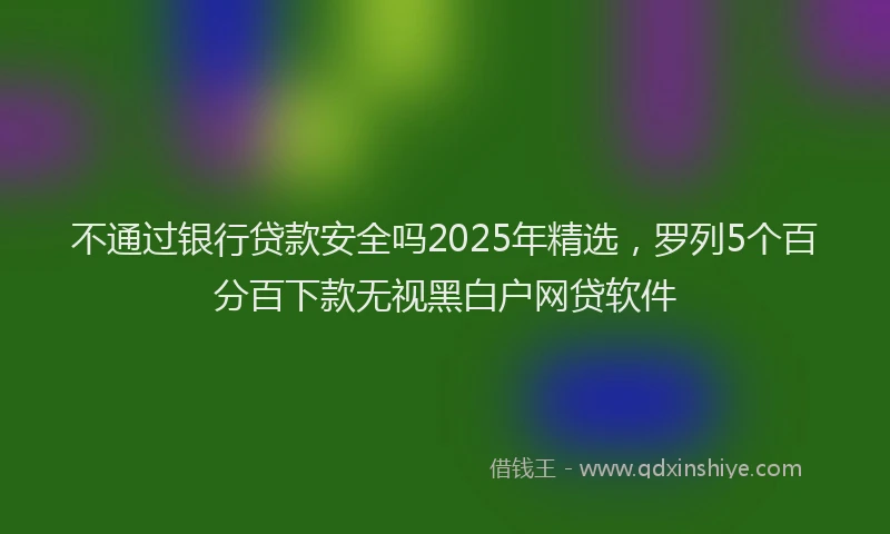 不通过银行贷款安全吗2025年精选，罗列5个百分百下款无视黑白户网贷软件