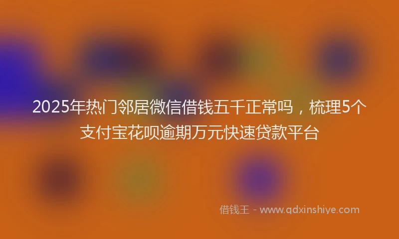 2025年热门邻居微信借钱五千正常吗，梳理5个支付宝花呗逾期万元快速贷款平台