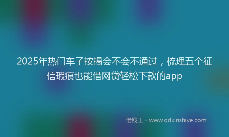 2025年热门车子按揭会不会不通过，梳理五个征信瑕疵也能借网贷轻松下款的app