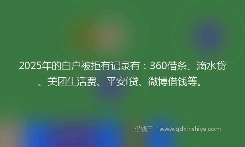 2025年的白户被拒有记录有：360借条、滴水贷、美团生活费、平安i贷、微博借钱等。