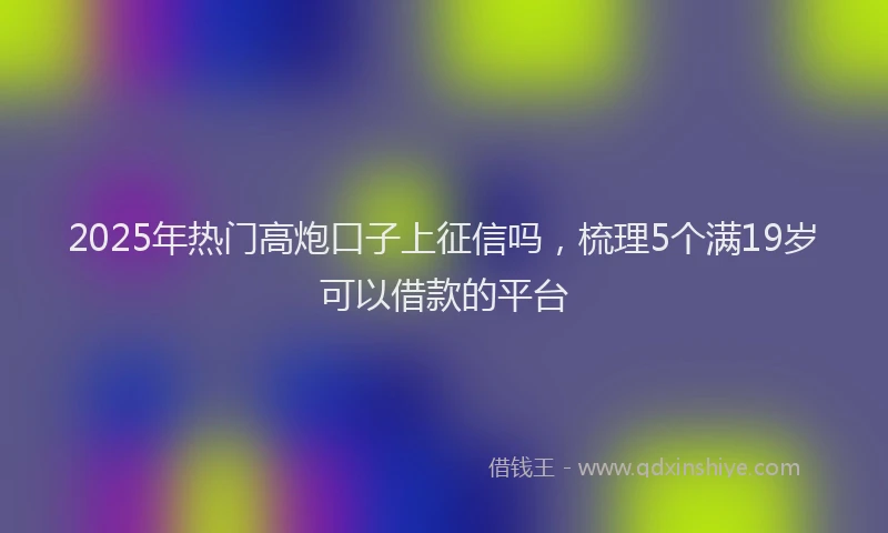 2025年热门高炮口子上征信吗，梳理5个满19岁可以借款的平台