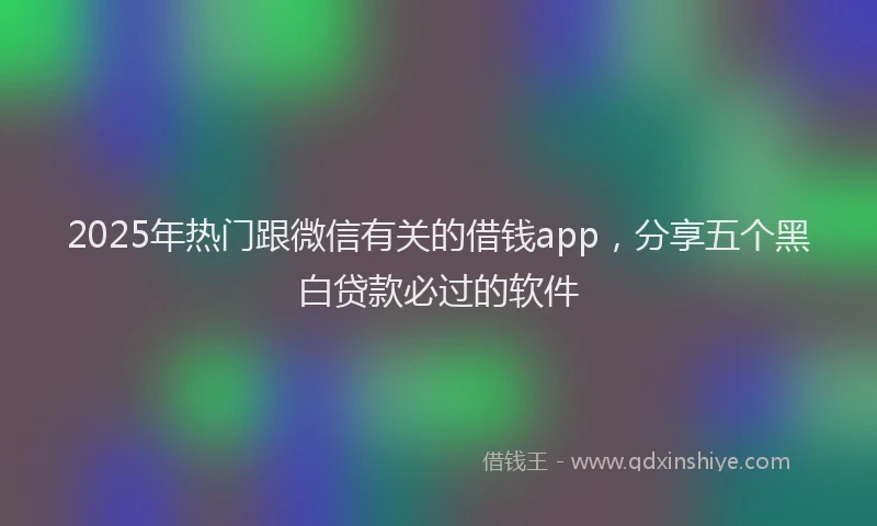2025年热门跟微信有关的借钱app，分享五个黑白贷款必过的软件