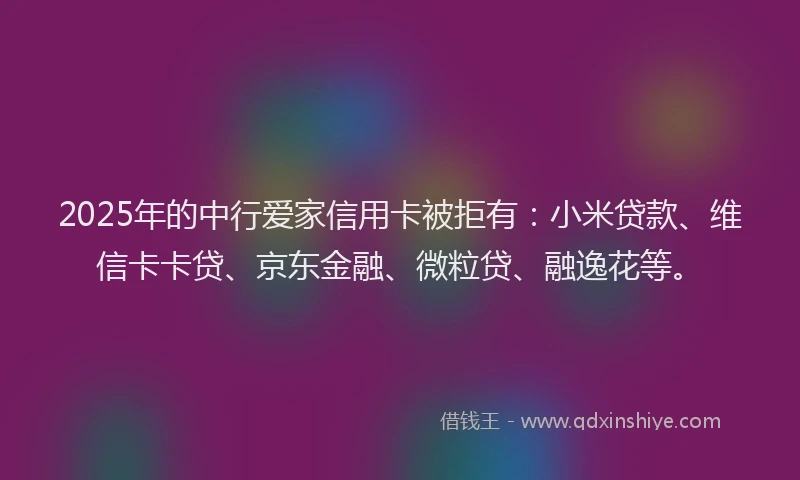 2025年的中行爱家信用卡被拒有：小米贷款、维信卡卡贷、京东金融、微粒贷、融逸花等。