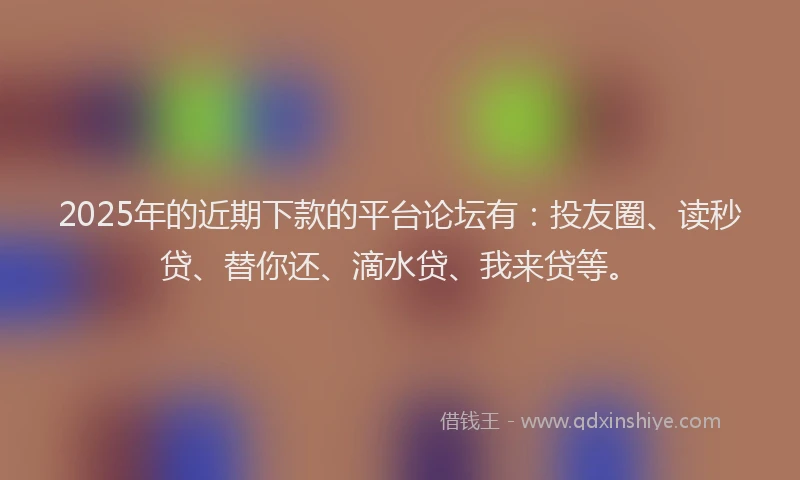2025年的近期下款的平台论坛有：投友圈、读秒贷、替你还、滴水贷、我来贷等。