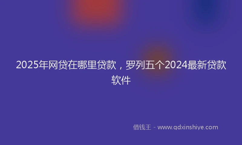 2025年网贷在哪里贷款，罗列五个2024最新贷款软件