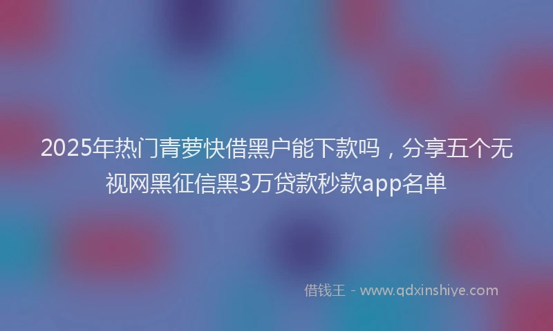 2025年热门青萝快借黑户能下款吗，分享五个无视网黑征信黑3万贷款秒款app名单