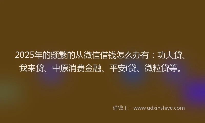 2025年的频繁的从微信借钱怎么办有：功夫贷、我来贷、中原消费金融、平安i贷、微粒贷等。