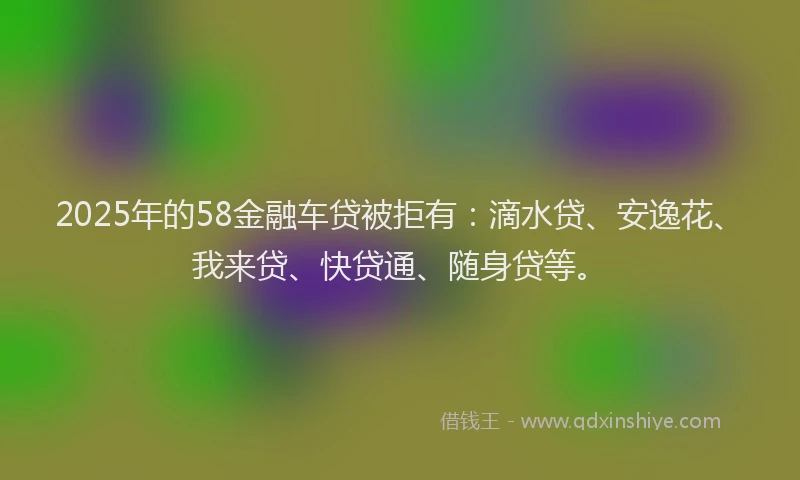 2025年的58金融车贷被拒有：滴水贷、安逸花、我来贷、快贷通、随身贷等。