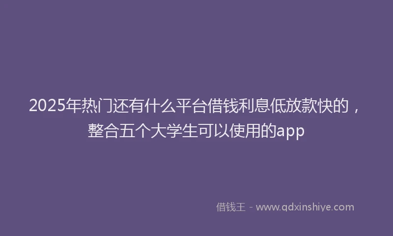 2025年热门还有什么平台借钱利息低放款快的，整合五个大学生可以使用的app