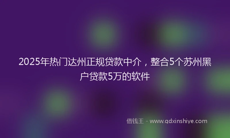 2025年热门达州正规贷款中介，整合5个苏州黑户贷款5万的软件