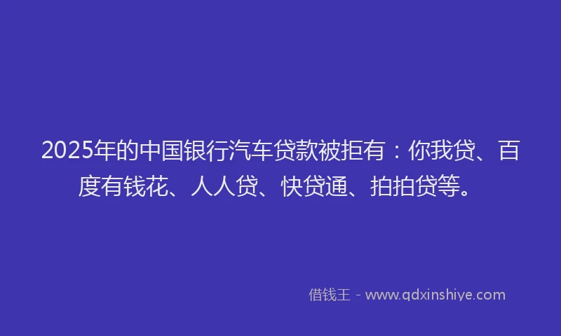 2025年的中国银行汽车贷款被拒有：你我贷、百度有钱花、人人贷、快贷通、拍拍贷等。