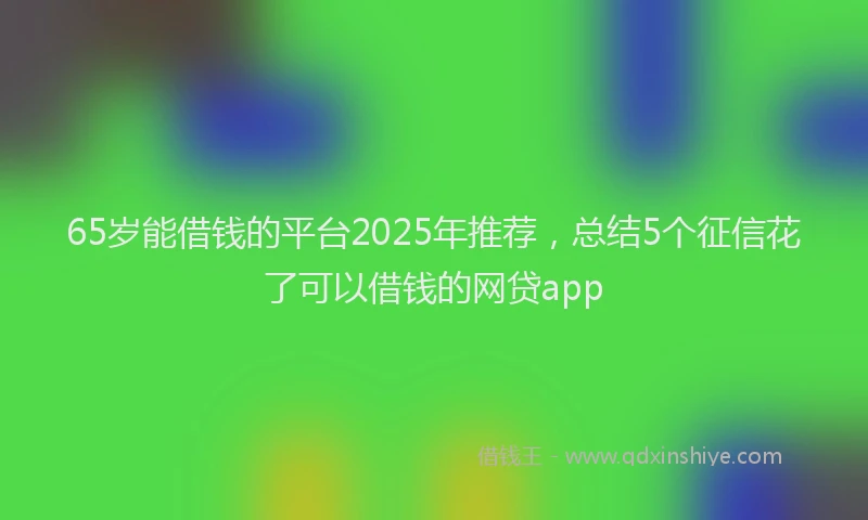 65岁能借钱的平台2025年推荐，总结5个征信花了可以借钱的网贷app