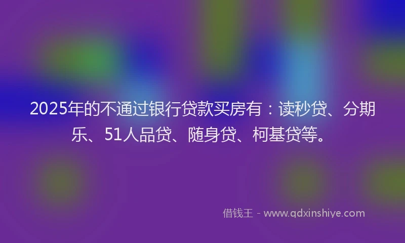2025年的不通过银行贷款买房有：读秒贷、分期乐、51人品贷、随身贷、柯基贷等。
