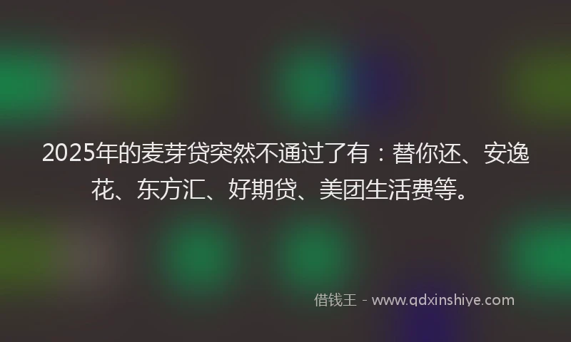 2025年的麦芽贷突然不通过了有：替你还、安逸花、东方汇、好期贷、美团生活费等。