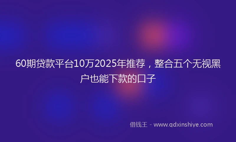 60期贷款平台10万2025年推荐，整合五个无视黑户也能下款的口子